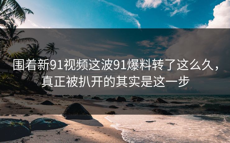 围着新91视频这波91爆料转了这么久，真正被扒开的其实是这一步