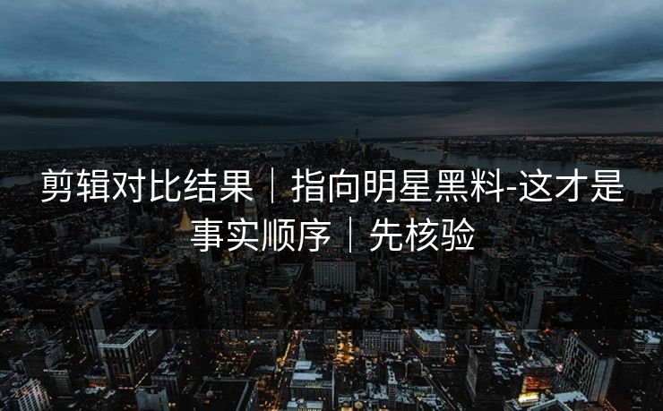 剪辑对比结果｜指向明星黑料-这才是事实顺序｜先核验