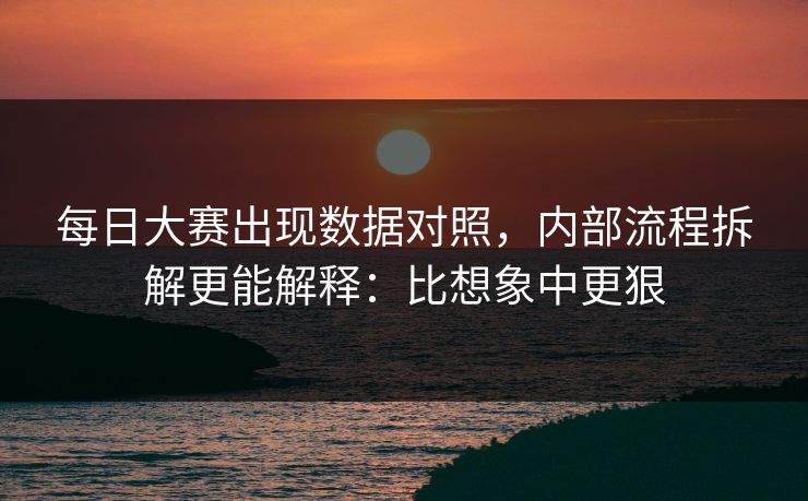 每日大赛出现数据对照，内部流程拆解更能解释：比想象中更狠
