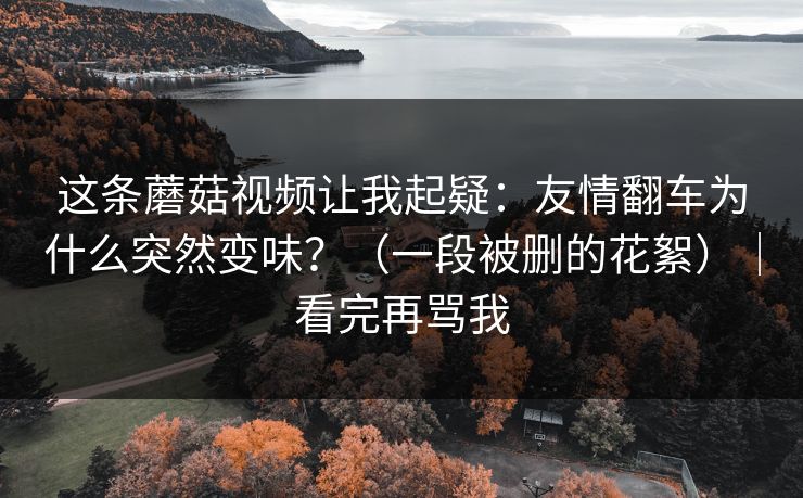 这条蘑菇视频让我起疑：友情翻车为什么突然变味？（一段被删的花絮）｜看完再骂我