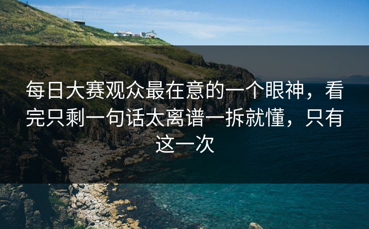 每日大赛观众最在意的一个眼神，看完只剩一句话太离谱一拆就懂，只有这一次