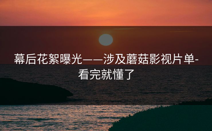 幕后花絮曝光——涉及蘑菇影视片单-看完就懂了
