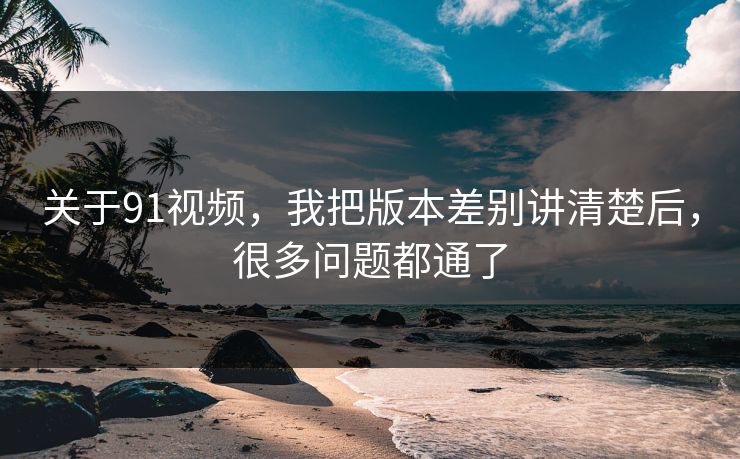 关于91视频，我把版本差别讲清楚后，很多问题都通了