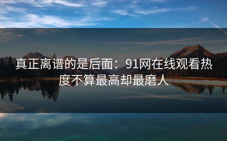真正离谱的是后面：91网在线观看热度不算最高却最磨人