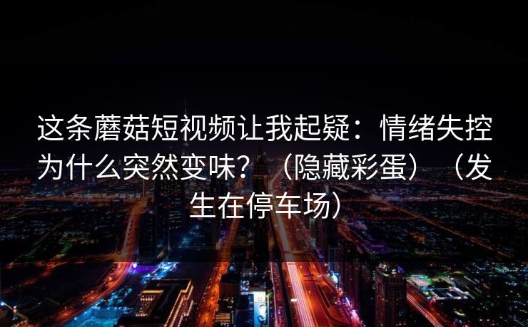 这条蘑菇短视频让我起疑：情绪失控为什么突然变味？（隐藏彩蛋）（发生在停车场）