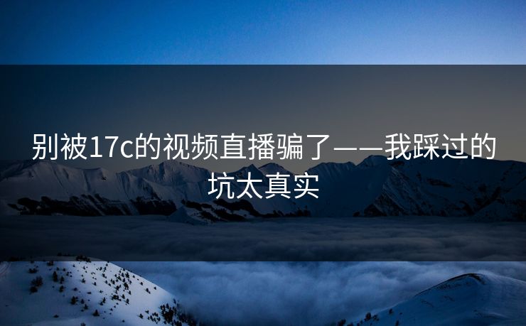 别被17c的视频直播骗了——我踩过的坑太真实 别被17c的视频直播骗了——我踩过的坑太真实