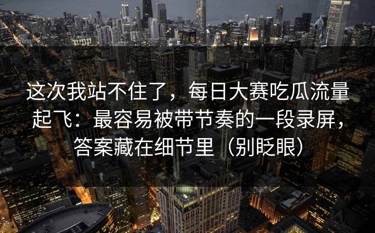 这次我站不住了，每日大赛吃瓜流量起飞：最容易被带节奏的一段录屏，答案藏在细节里（别眨眼）