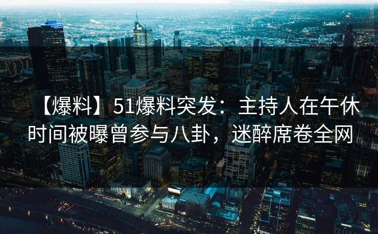【爆料】51爆料突发：主持人在午休时间被曝曾参与八卦，迷醉席卷全网