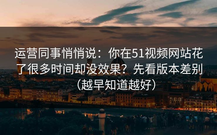运营同事悄悄说:你在51视频网站花了很多时间却没效果?先看版本差别(越早知道越好) 运营同事悄悄说:你在51视频网站花了很多时间却没效果?先看版本差别(越早知道越好)