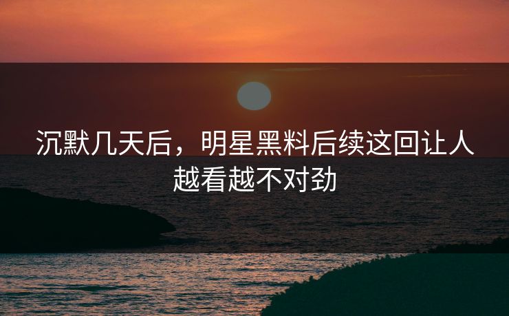 沉默几天后，明星黑料后续这回让人越看越不对劲