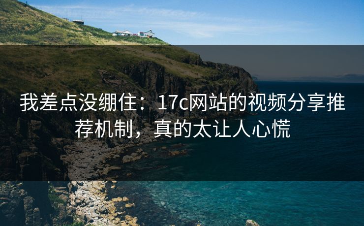 我差点没绷住：17c网站的视频分享推荐机制，真的太让人心慌