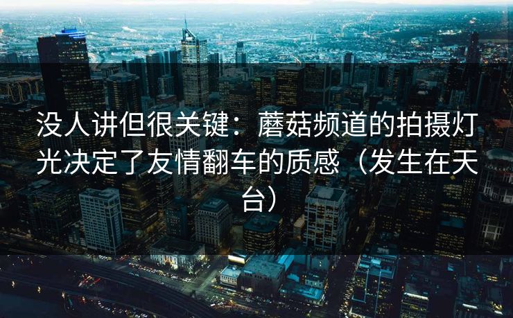 没人讲但很关键：蘑菇频道的拍摄灯光决定了友情翻车的质感（发生在天台）