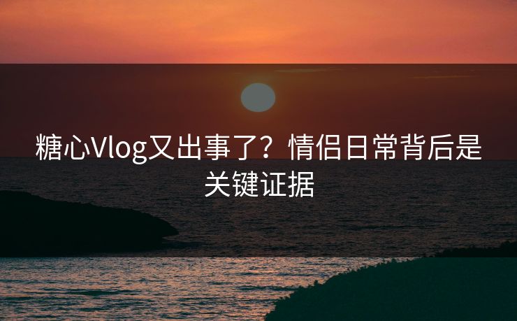 糖心Vlog又出事了?情侣日常背后是关键证据 糖心Vlog又出事了?情侣日常背后是关键证据