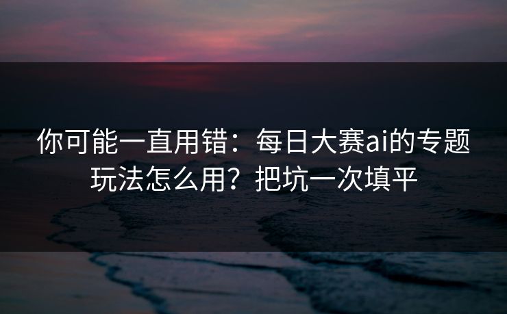 你可能一直用错：每日大赛ai的专题玩法怎么用？把坑一次填平