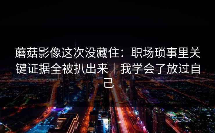 蘑菇影像这次没藏住：职场琐事里关键证据全被扒出来｜我学会了放过自己