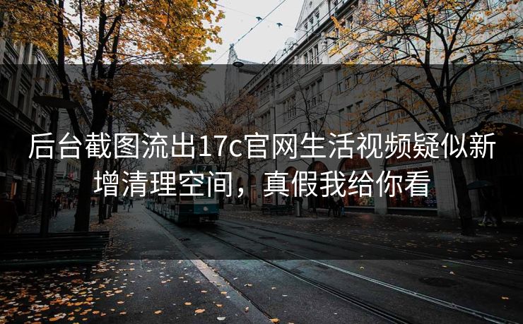 后台截图流出17c官网生活视频疑似新增清理空间,真假我给你看 后台截图流出17c官网生活视频疑似新增清理空间,真假我给你看