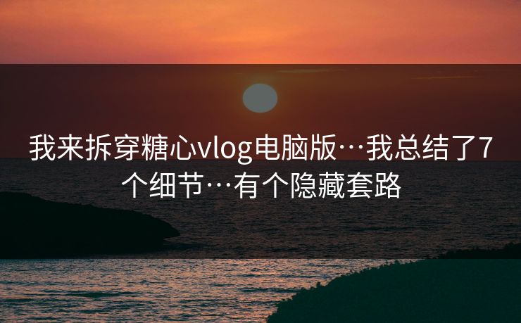 我来拆穿糖心vlog电脑版…我总结了7个细节…有个隐藏套路