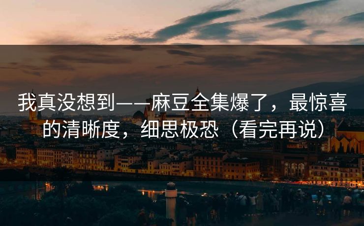 我真没想到——麻豆全集爆了，最惊喜的清晰度，细思极恐（看完再说）