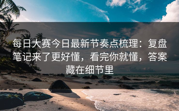 每日大赛今日最新节奏点梳理：复盘笔记来了更好懂，看完你就懂，答案藏在细节里
