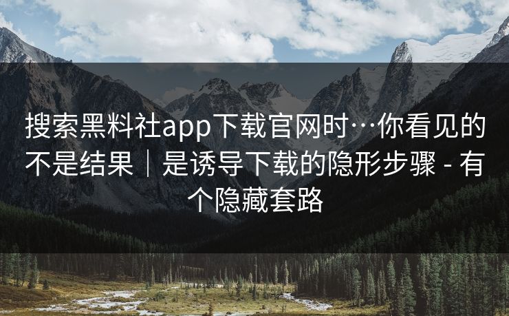 搜索黑料社app下载官网时…你看见的不是结果｜是诱导下载的隐形步骤 - 有个隐藏套路