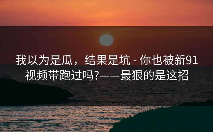我以为是瓜，结果是坑 - 你也被新91视频带跑过吗?——最狠的是这招