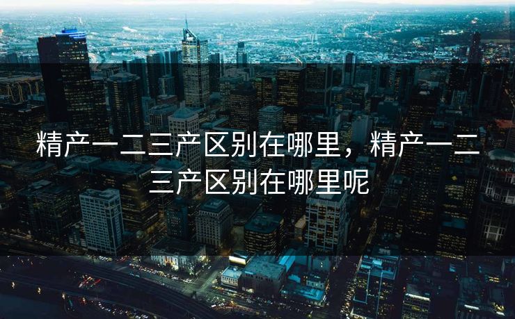 精产一二三产区别在哪里，精产一二三产区别在哪里呢