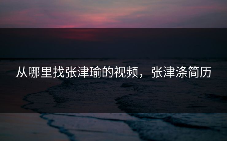 从哪里找张津瑜的视频，张津涤简历