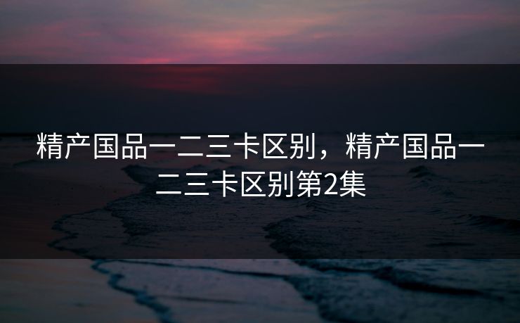 精产国品一二三卡区别，精产国品一二三卡区别第2集