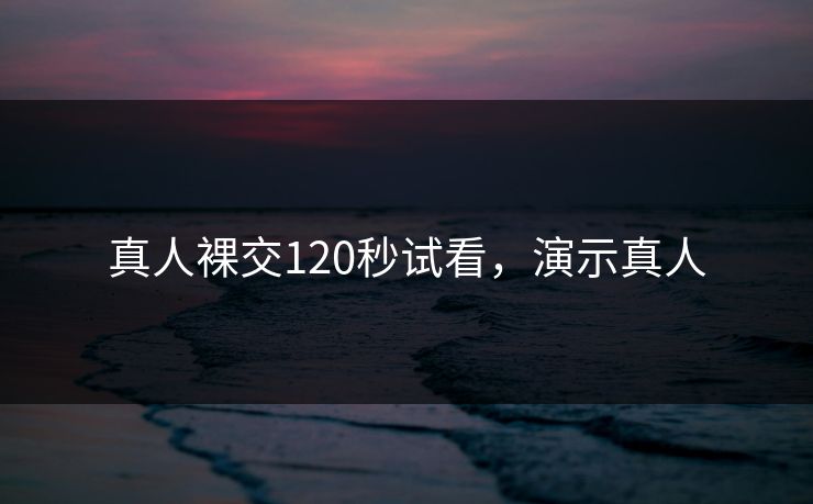 真人裸交120秒试看，演示真人