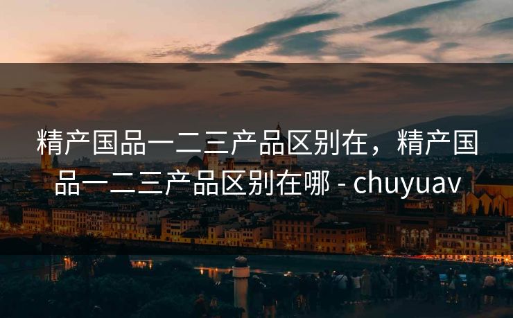 精产国品一二三产品区别在,精产国品一二三产品区别在哪 - chuyuav 精产国品一二三产品区别在,精产国品一二三产品区别在哪 - chuyuav