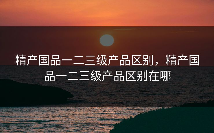 精产国品一二三级产品区别，精产国品一二三级产品区别在哪