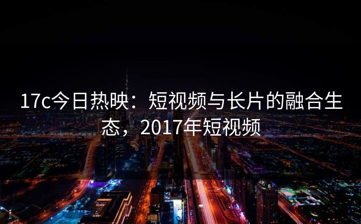 17c今日热映：短视频与长片的融合生态，2017年短视频