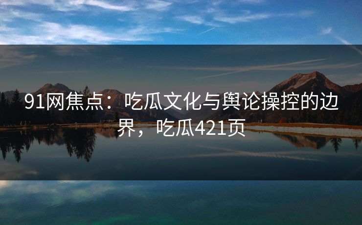 91网焦点：吃瓜文化与舆论操控的边界，吃瓜421页