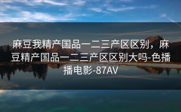 麻豆我精产国品一二三产区区别，麻豆精产国品一二三产区区别大吗-色播播电影-87AV