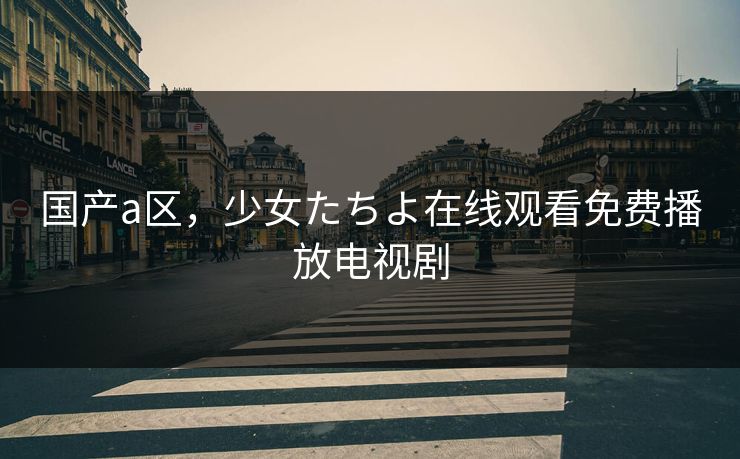 国产a区，少女たちよ在线观看免费播放电视剧