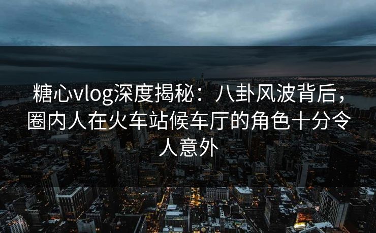 糖心vlog深度揭秘：八卦风波背后，圈内人在火车站候车厅的角色十分令人意外