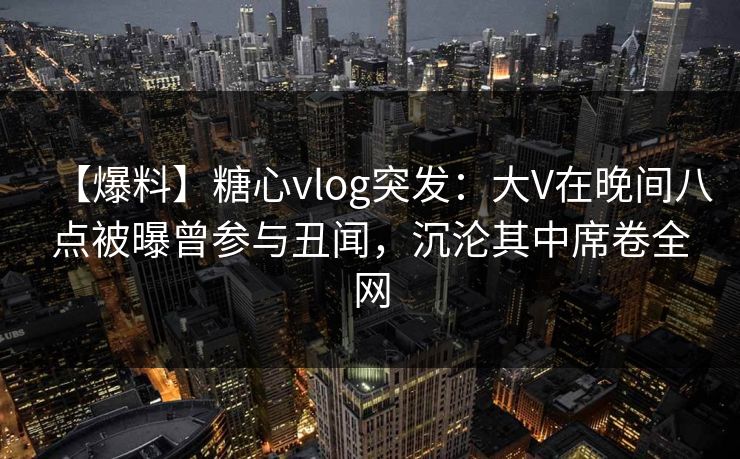 【爆料】糖心vlog突发：大V在晚间八点被曝曾参与丑闻，沉沦其中席卷全网