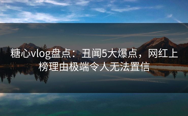 糖心vlog盘点：丑闻5大爆点，网红上榜理由极端令人无法置信