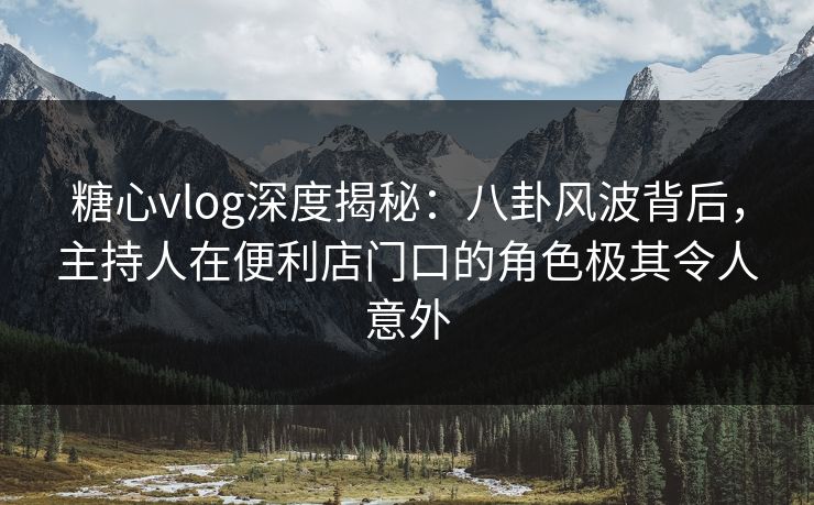 糖心vlog深度揭秘：八卦风波背后，主持人在便利店门口的角色极其令人意外