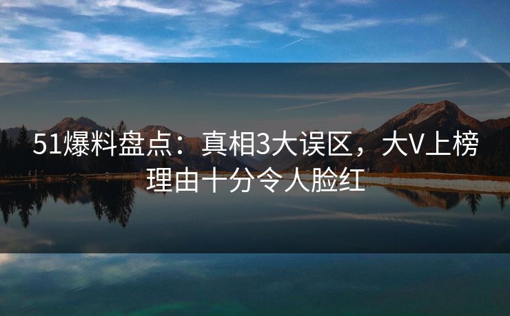 51爆料盘点：真相3大误区，大V上榜理由十分令人脸红