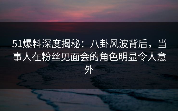 51爆料深度揭秘：八卦风波背后，当事人在粉丝见面会的角色明显令人意外