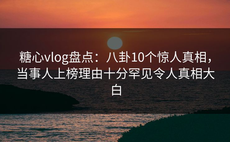 糖心vlog盘点：八卦10个惊人真相，当事人上榜理由十分罕见令人真相大白