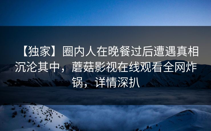 【独家】圈内人在晚餐过后遭遇真相 沉沦其中，蘑菇影视在线观看全网炸锅，详情深扒