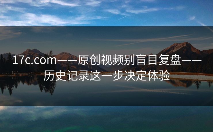 17c.com——原创视频别盲目复盘——历史记录这一步决定体验 17c.com——原创视频别盲目复盘——历史记录这一步决定体验