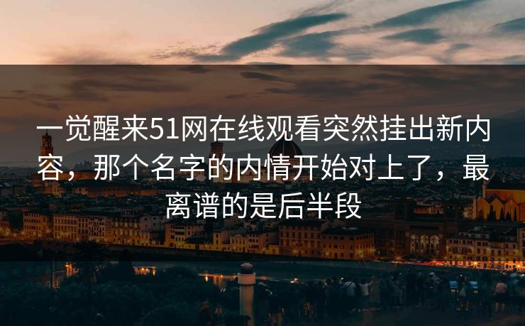 一觉醒来51网在线观看突然挂出新内容，那个名字的内情开始对上了，最离谱的是后半段