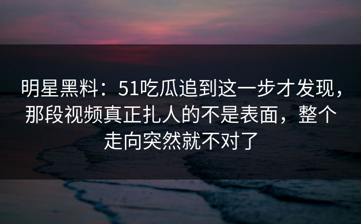 明星黑料：51吃瓜追到这一步才发现，那段视频真正扎人的不是表面，整个走向突然就不对了