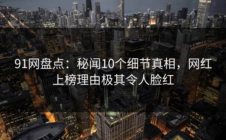 91网盘点：秘闻10个细节真相，网红上榜理由极其令人脸红